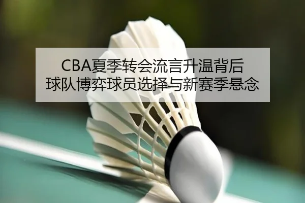CBA夏季转会流言升温背后 球队博弈球员选择与新赛季悬念（aitiyu）