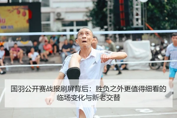 国羽公开赛战报刷屏背后：胜负之外更值得细看的临场变化与新老交替（aitiyu）